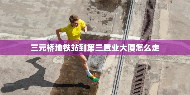 三元桥地铁站到第三置业大厦怎么走